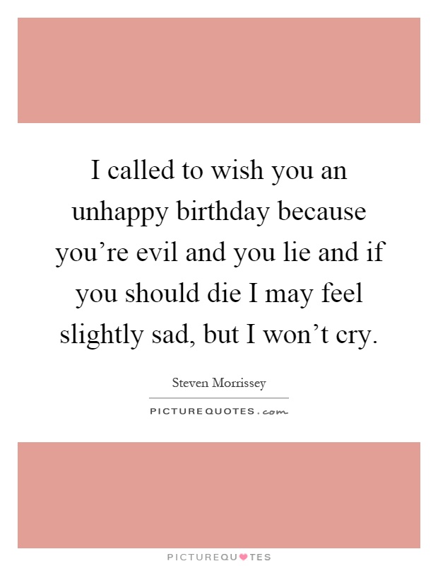 I called to wish you an unhappy birthday because you're evil and you lie and if you should die I may feel slightly sad, but I won't cry Picture Quote #1