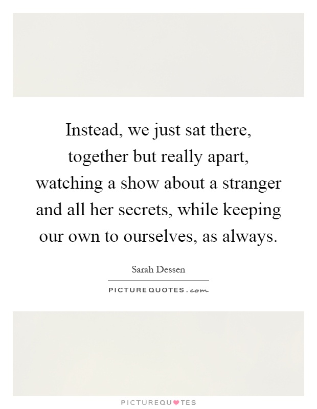 Instead, we just sat there, together but really apart, watching a show about a stranger and all her secrets, while keeping our own to ourselves, as always Picture Quote #1