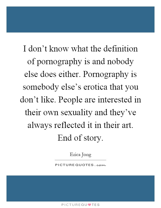 I don't know what the definition of pornography is and nobody else does either. Pornography is somebody else's erotica that you don't like. People are interested in their own sexuality and they've always reflected it in their art. End of story Picture Quote #1