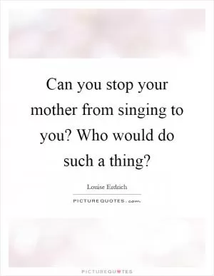 Can you stop your mother from singing to you? Who would do such a thing? Picture Quote #1