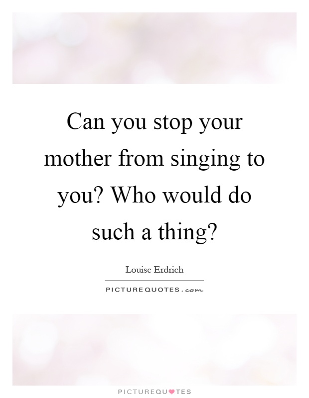 Can you stop your mother from singing to you? Who would do such a thing? Picture Quote #1