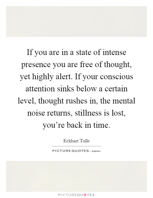 If you are in a state of intense presence you are free of thought, yet highly alert. If your conscious attention sinks below a certain level, thought rushes in, the mental noise returns, stillness is lost, you're back in time Picture Quote #1