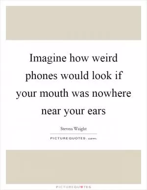 Imagine how weird phones would look if your mouth was nowhere near your ears Picture Quote #1
