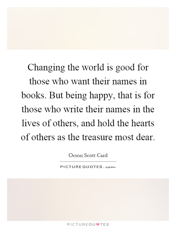 Changing the world is good for those who want their names in books. But being happy, that is for those who write their names in the lives of others, and hold the hearts of others as the treasure most dear Picture Quote #1