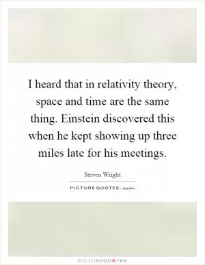 I heard that in relativity theory, space and time are the same thing. Einstein discovered this when he kept showing up three miles late for his meetings Picture Quote #1
