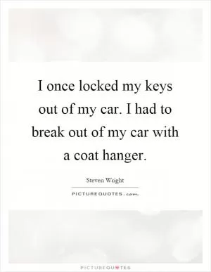 I once locked my keys out of my car. I had to break out of my car with a coat hanger Picture Quote #1
