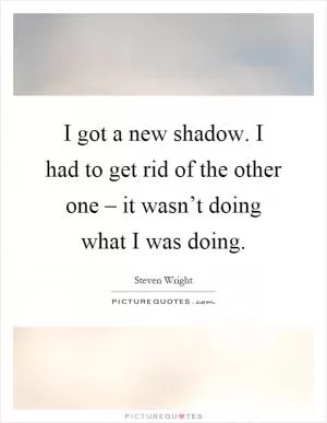 I got a new shadow. I had to get rid of the other one – it wasn’t doing what I was doing Picture Quote #1