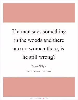 If a man says something in the woods and there are no women there, is he still wrong? Picture Quote #1