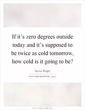If it’s zero degrees outside today and it’s supposed to be twice as cold tomorrow, how cold is it going to be? Picture Quote #1