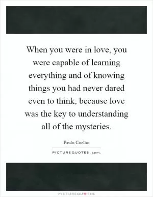 When you were in love, you were capable of learning everything and of knowing things you had never dared even to think, because love was the key to understanding all of the mysteries Picture Quote #1