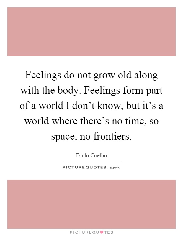 Feelings do not grow old along with the body. Feelings form part of a world I don't know, but it's a world where there's no time, so space, no frontiers Picture Quote #1