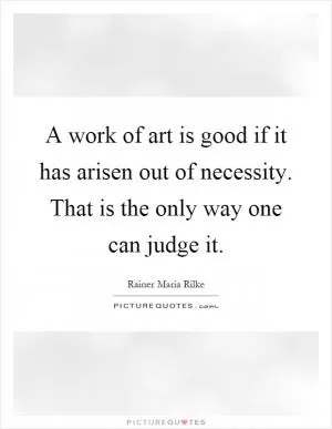 A work of art is good if it has arisen out of necessity. That is the only way one can judge it Picture Quote #1