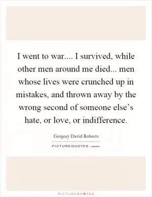 I went to war.... I survived, while other men around me died... men whose lives were crunched up in mistakes, and thrown away by the wrong second of someone else’s hate, or love, or indifference Picture Quote #1