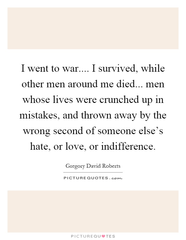 I went to war.... I survived, while other men around me died... men whose lives were crunched up in mistakes, and thrown away by the wrong second of someone else's hate, or love, or indifference Picture Quote #1