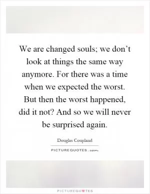 We are changed souls; we don’t look at things the same way anymore. For there was a time when we expected the worst. But then the worst happened, did it not? And so we will never be surprised again Picture Quote #1