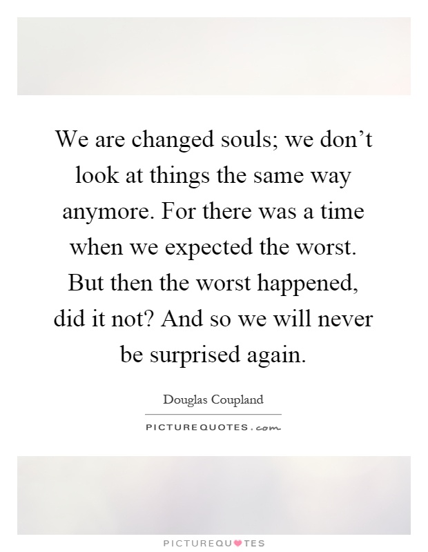 We are changed souls; we don't look at things the same way anymore. For there was a time when we expected the worst. But then the worst happened, did it not? And so we will never be surprised again Picture Quote #1