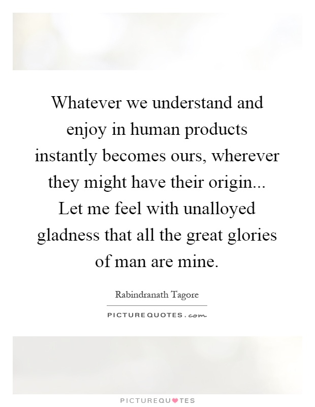 Whatever we understand and enjoy in human products instantly becomes ours, wherever they might have their origin... Let me feel with unalloyed gladness that all the great glories of man are mine Picture Quote #1
