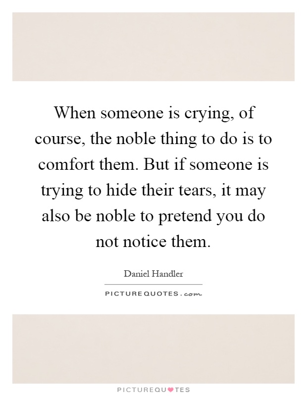When someone is crying, of course, the noble thing to do is to comfort them. But if someone is trying to hide their tears, it may also be noble to pretend you do not notice them Picture Quote #1