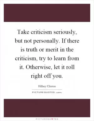 Take criticism seriously, but not personally. If there is truth or merit in the criticism, try to learn from it. Otherwise, let it roll right off you Picture Quote #1