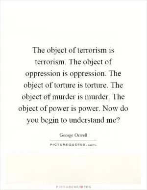 The object of terrorism is terrorism. The object of oppression is oppression. The object of torture is torture. The object of murder is murder. The object of power is power. Now do you begin to understand me? Picture Quote #1