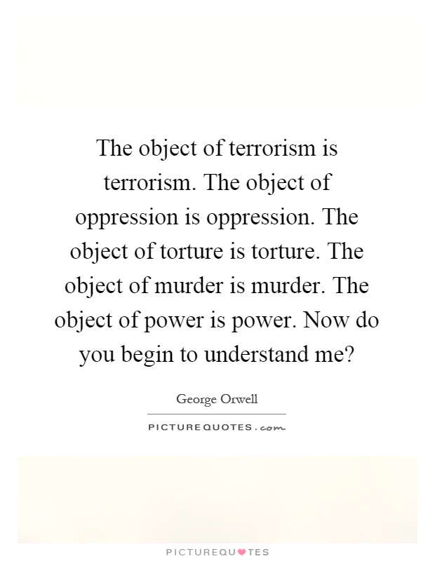 The object of terrorism is terrorism. The object of oppression is oppression. The object of torture is torture. The object of murder is murder. The object of power is power. Now do you begin to understand me? Picture Quote #1