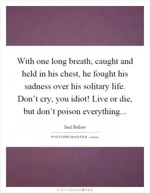 With one long breath, caught and held in his chest, he fought his sadness over his solitary life. Don’t cry, you idiot! Live or die, but don’t poison everything Picture Quote #1