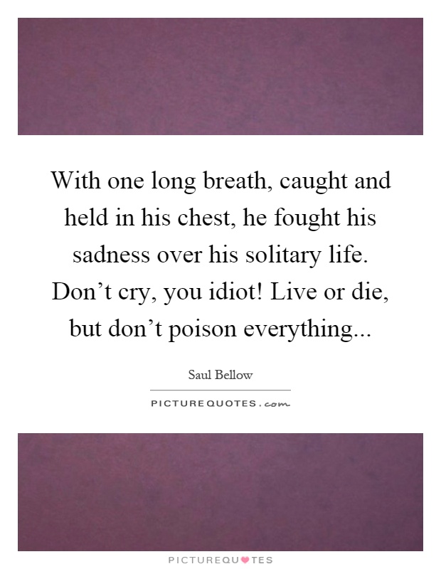 With one long breath, caught and held in his chest, he fought his sadness over his solitary life. Don't cry, you idiot! Live or die, but don't poison everything Picture Quote #1