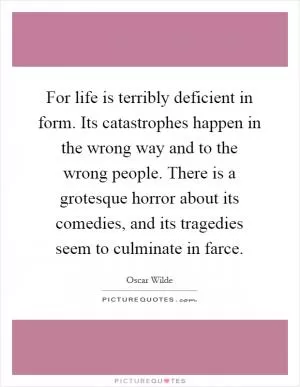 For life is terribly deficient in form. Its catastrophes happen in the wrong way and to the wrong people. There is a grotesque horror about its comedies, and its tragedies seem to culminate in farce Picture Quote #1