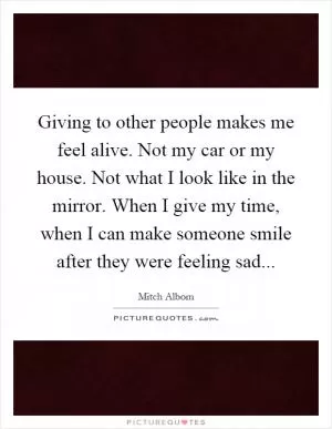 Giving to other people makes me feel alive. Not my car or my house. Not what I look like in the mirror. When I give my time, when I can make someone smile after they were feeling sad Picture Quote #1