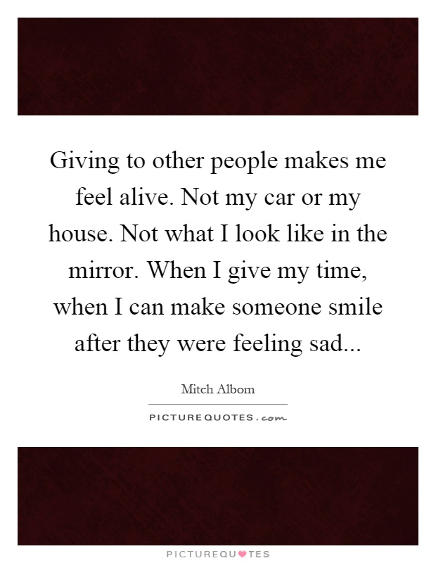 Giving to other people makes me feel alive. Not my car or my house. Not what I look like in the mirror. When I give my time, when I can make someone smile after they were feeling sad Picture Quote #1