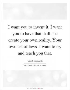 I want you to invent it. I want you to have that skill. To create your own reality. Your own set of laws. I want to try and teach you that Picture Quote #1
