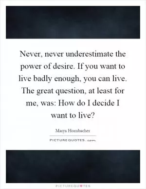 Never, never underestimate the power of desire. If you want to live badly enough, you can live. The great question, at least for me, was: How do I decide I want to live? Picture Quote #1