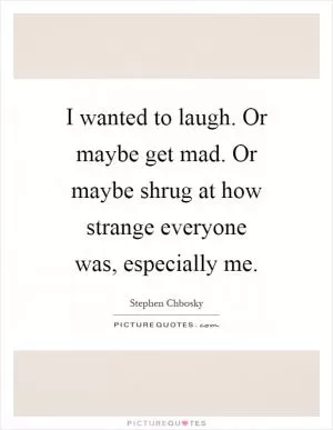 I wanted to laugh. Or maybe get mad. Or maybe shrug at how strange everyone was, especially me Picture Quote #1