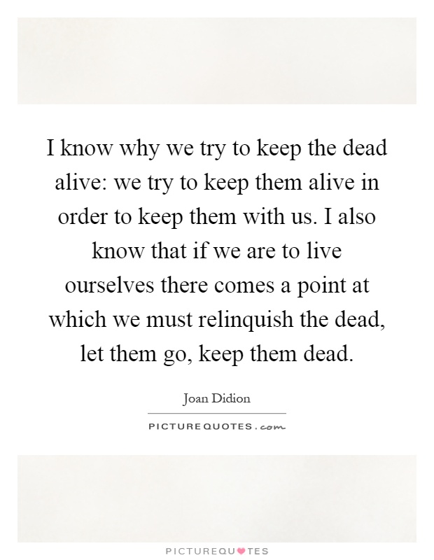 I know why we try to keep the dead alive: we try to keep them alive in order to keep them with us. I also know that if we are to live ourselves there comes a point at which we must relinquish the dead, let them go, keep them dead Picture Quote #1