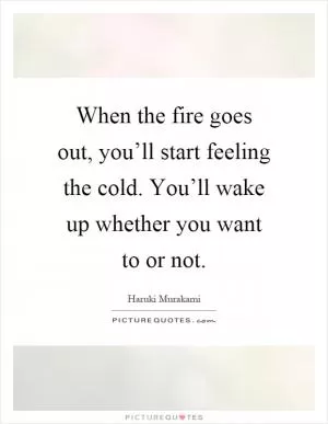 When the fire goes out, you’ll start feeling the cold. You’ll wake up whether you want to or not Picture Quote #1