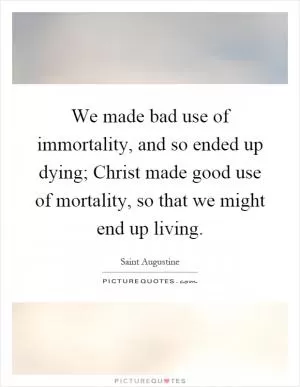 We made bad use of immortality, and so ended up dying; Christ made good use of mortality, so that we might end up living Picture Quote #1