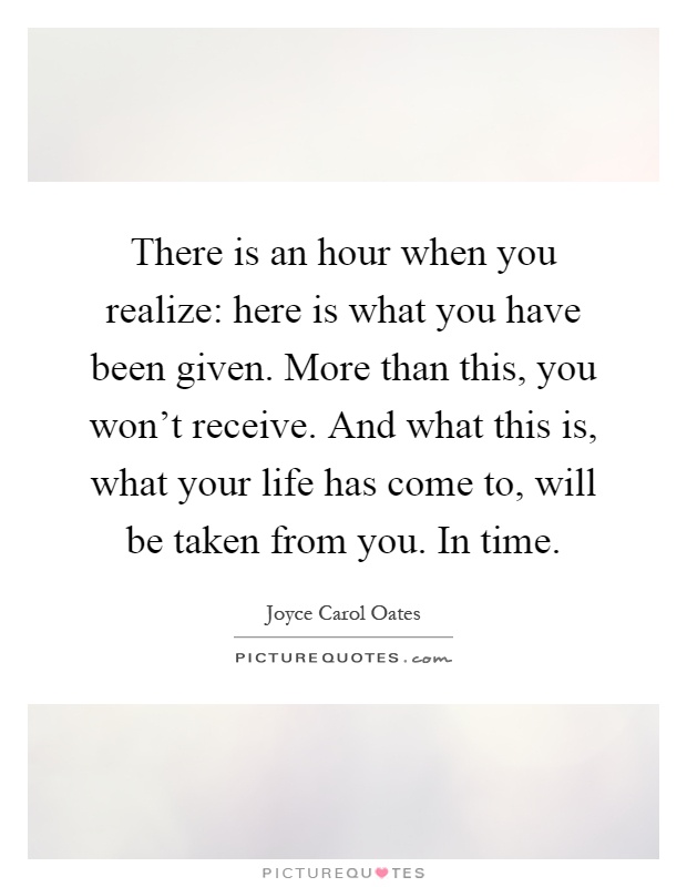 There is an hour when you realize: here is what you have been given. More than this, you won't receive. And what this is, what your life has come to, will be taken from you. In time Picture Quote #1