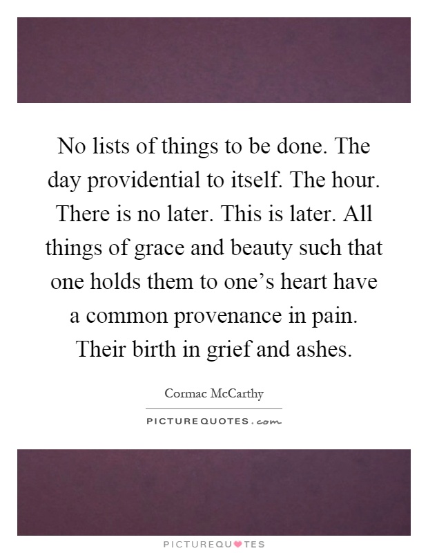 No lists of things to be done. The day providential to itself. The hour. There is no later. This is later. All things of grace and beauty such that one holds them to one's heart have a common provenance in pain. Their birth in grief and ashes Picture Quote #1