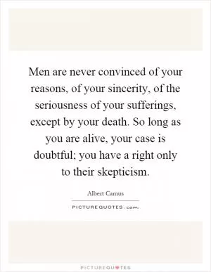 Men are never convinced of your reasons, of your sincerity, of the seriousness of your sufferings, except by your death. So long as you are alive, your case is doubtful; you have a right only to their skepticism Picture Quote #1