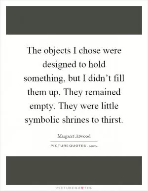The objects I chose were designed to hold something, but I didn’t fill them up. They remained empty. They were little symbolic shrines to thirst Picture Quote #1