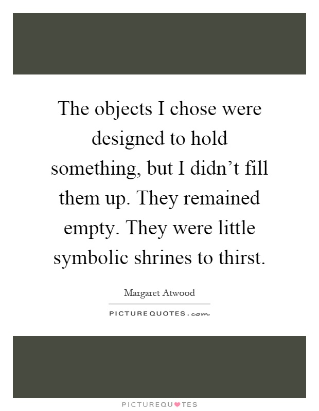 The objects I chose were designed to hold something, but I didn't fill them up. They remained empty. They were little symbolic shrines to thirst Picture Quote #1