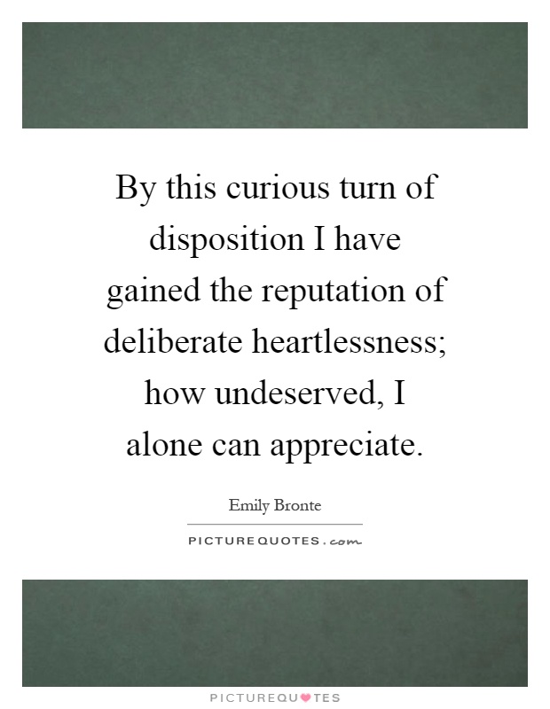 By this curious turn of disposition I have gained the reputation of deliberate heartlessness; how undeserved, I alone can appreciate Picture Quote #1