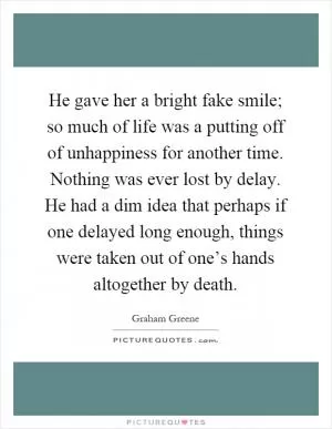 He gave her a bright fake smile; so much of life was a putting off of unhappiness for another time. Nothing was ever lost by delay. He had a dim idea that perhaps if one delayed long enough, things were taken out of one’s hands altogether by death Picture Quote #1