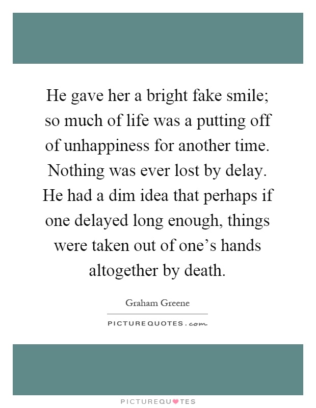 He gave her a bright fake smile; so much of life was a putting off of unhappiness for another time. Nothing was ever lost by delay. He had a dim idea that perhaps if one delayed long enough, things were taken out of one's hands altogether by death Picture Quote #1