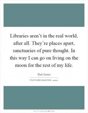 Libraries aren’t in the real world, after all. They’re places apart, sanctuaries of pure thought. In this way I can go on living on the moon for the rest of my life Picture Quote #1