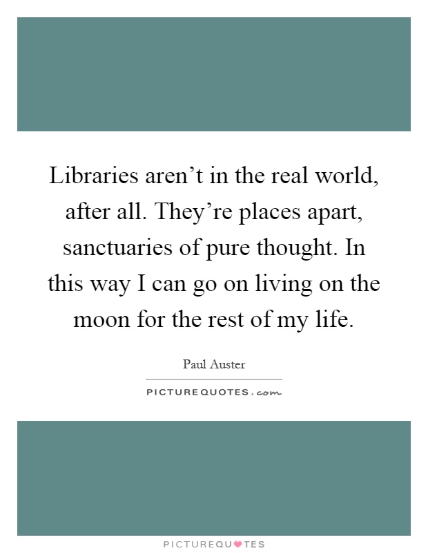Libraries aren't in the real world, after all. They're places apart, sanctuaries of pure thought. In this way I can go on living on the moon for the rest of my life Picture Quote #1