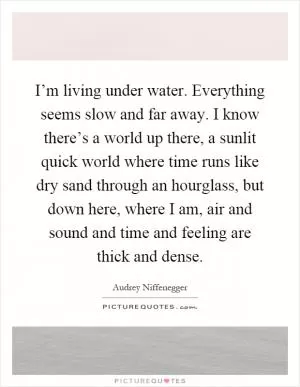 I’m living under water. Everything seems slow and far away. I know there’s a world up there, a sunlit quick world where time runs like dry sand through an hourglass, but down here, where I am, air and sound and time and feeling are thick and dense Picture Quote #1