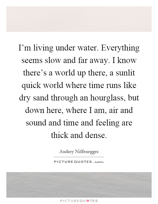 I'm living under water. Everything seems slow and far away. I know there's a world up there, a sunlit quick world where time runs like dry sand through an hourglass, but down here, where I am, air and sound and time and feeling are thick and dense Picture Quote #1