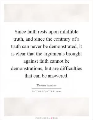 Since faith rests upon infallible truth, and since the contrary of a truth can never be demonstrated, it is clear that the arguments brought against faith cannot be demonstrations, but are difficulties that can be answered Picture Quote #1