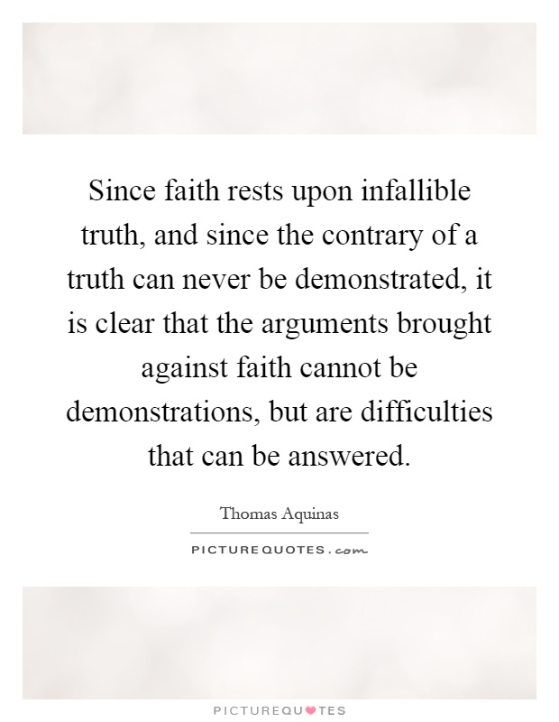 Since faith rests upon infallible truth, and since the contrary of a truth can never be demonstrated, it is clear that the arguments brought against faith cannot be demonstrations, but are difficulties that can be answered Picture Quote #1